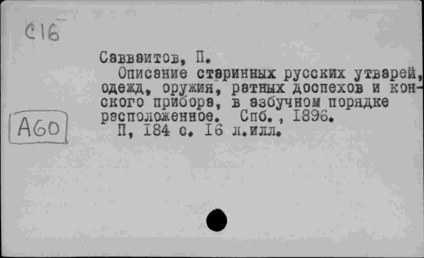 ﻿CIÊ
Akt)]
Савваитов, П.
Описание старинных русских утварей одежд, оружия, ратных доспехов и кон скоро прибора, в азбучном порядке расположенное. Спб. , 1896.
П, 184 с. 16 л.илл.